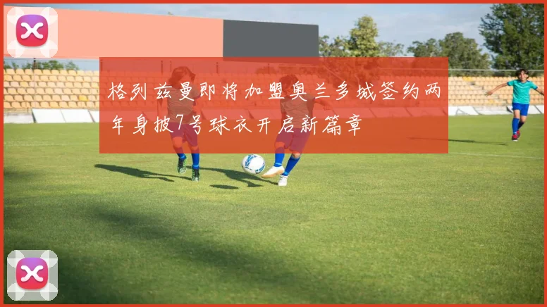 格列兹曼即将加盟奥兰多城签约两年身披7号球衣开启新篇章