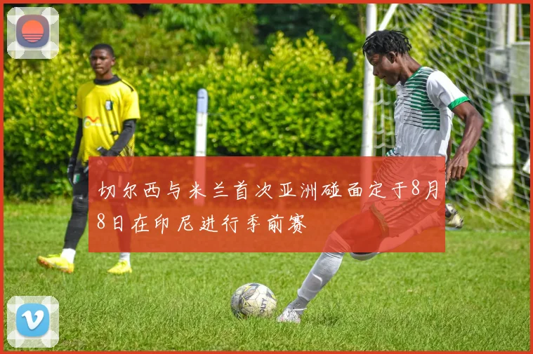 切尔西与米兰首次亚洲碰面定于8月8日在印尼进行季前赛