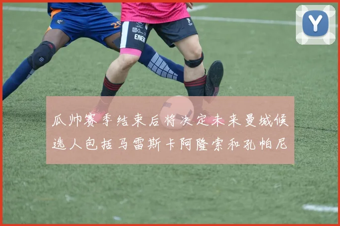 瓜帅赛季结束后将决定未来曼城候选人包括马雷斯卡阿隆索和孔帕尼