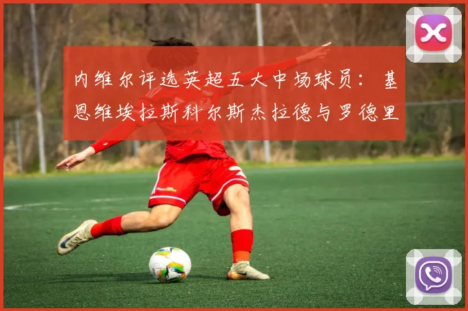 内维尔评选英超五大中场球员：基恩维埃拉斯科尔斯杰拉德与罗德里的巅峰对决