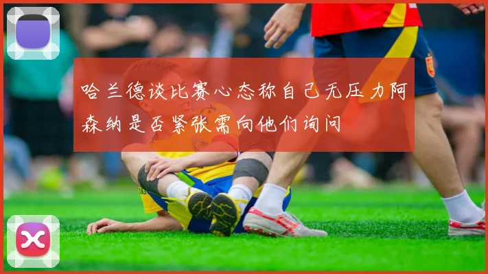 哈兰德谈比赛心态称自己无压力阿森纳是否紧张需向他们询问