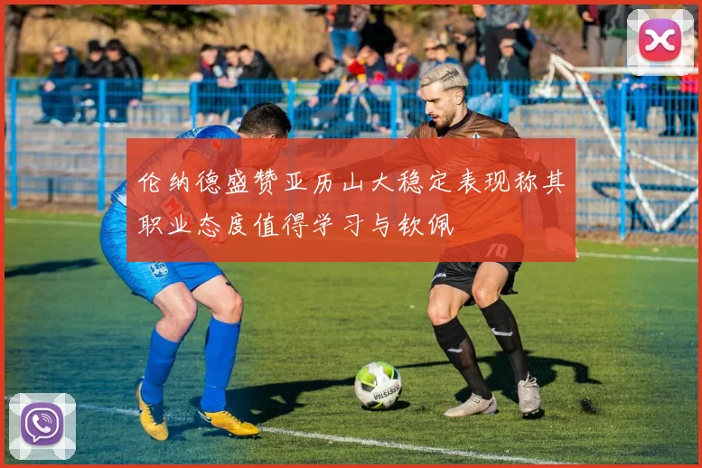 伦纳德盛赞亚历山大稳定表现称其职业态度值得学习与钦佩