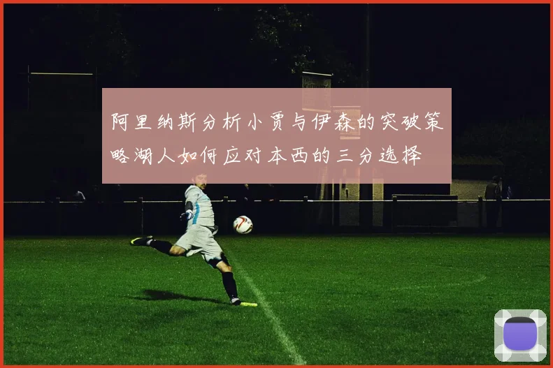 阿里纳斯分析小贾与伊森的突破策略湖人如何应对本西的三分选择