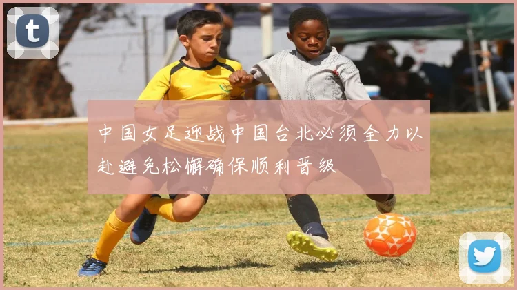 中国女足迎战中国台北必须全力以赴避免松懈确保顺利晋级