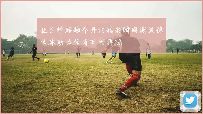 杜兰特超越乔丹的精彩瞬间谢泼德传球助力传奇时刻再现